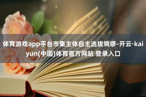 体育游戏app平台市集主体自主选拔绸缪-开云·kaiyun(中国)体育官方网站 登录入口