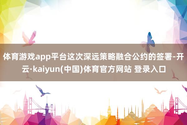 体育游戏app平台　　这次深远策略融合公约的签署-开云·kaiyun(中国)体育官方网站 登录入口
