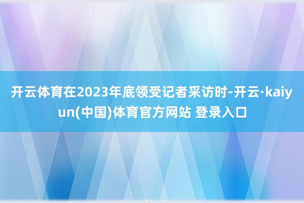 开云体育在2023年底领受记者采访时-开云·kaiyun(中国)体育官方网站 登录入口