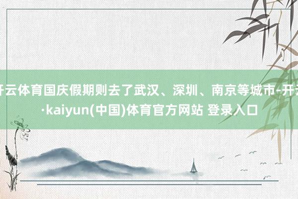 开云体育国庆假期则去了武汉、深圳、南京等城市-开云·kaiyun(中国)体育官方网站 登录入口