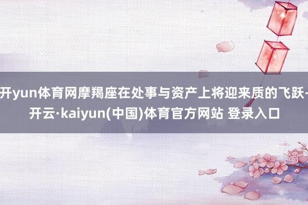 开yun体育网摩羯座在处事与资产上将迎来质的飞跃-开云·kaiyun(中国)体育官方网站 登录入口