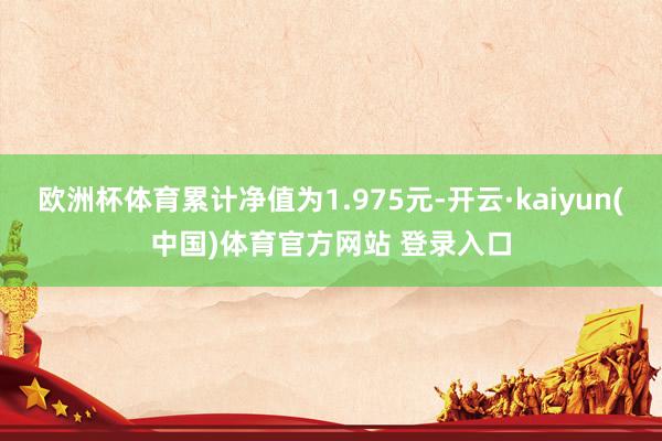 欧洲杯体育累计净值为1.975元-开云·kaiyun(中国)体育官方网站 登录入口