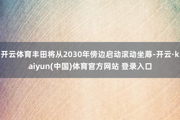 开云体育丰田将从2030年傍边启动滚动坐蓐-开云·kaiyun(中国)体育官方网站 登录入口