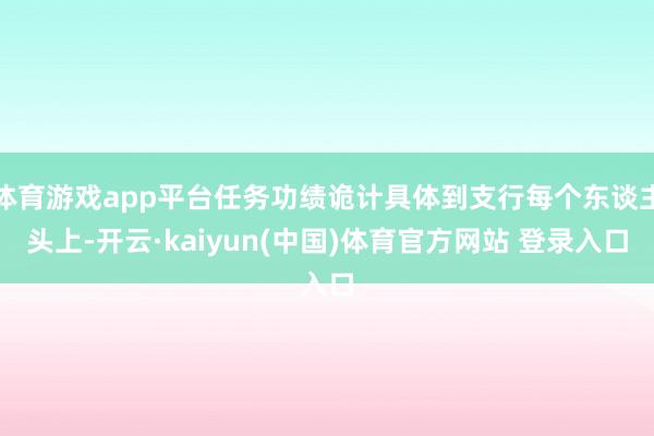 体育游戏app平台任务功绩诡计具体到支行每个东谈主头上-开云·kaiyun(中国)体育官方网站 登录入口