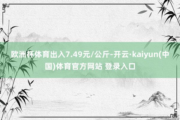 欧洲杯体育出入7.49元/公斤-开云·kaiyun(中国)体育官方网站 登录入口