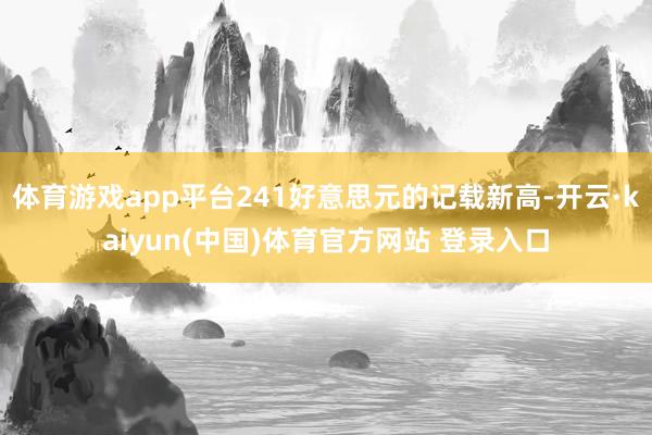 体育游戏app平台241好意思元的记载新高-开云·kaiyun(中国)体育官方网站 登录入口