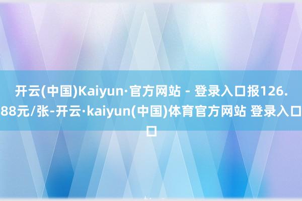 开云(中国)Kaiyun·官方网站 - 登录入口报126.88元/张-开云·kaiyun(中国)体育官方网站 登录入口