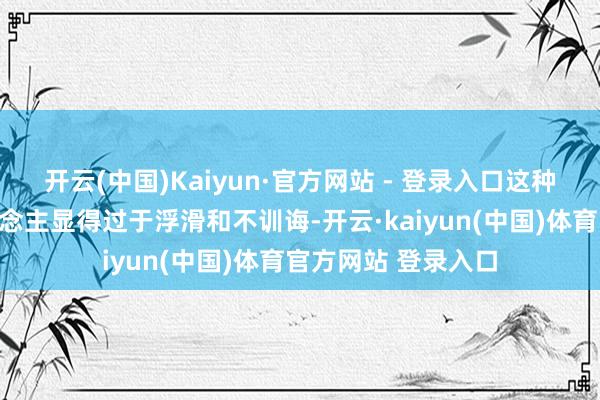 开云(中国)Kaiyun·官方网站 - 登录入口这种发型频繁会让东说念主显得过于浮滑和不训诲-开云·kaiyun(中国)体育官方网站 登录入口