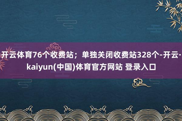 开云体育76个收费站；单独关闭收费站328个-开云·kaiyun(中国)体育官方网站 登录入口
