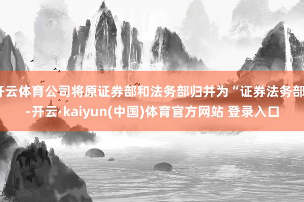 开云体育公司将原证券部和法务部归并为“证券法务部”-开云·kaiyun(中国)体育官方网站 登录入口