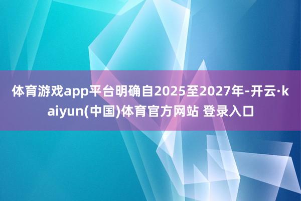 体育游戏app平台明确自2025至2027年-开云·kaiyun(中国)体育官方网站 登录入口
