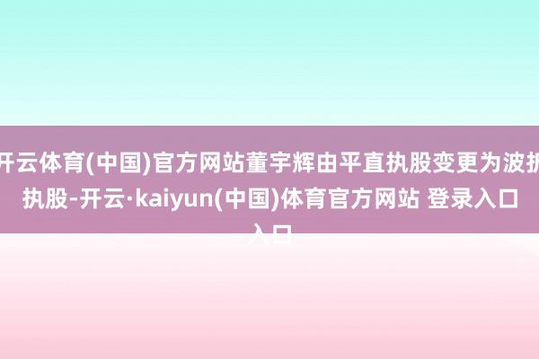 开云体育(中国)官方网站董宇辉由平直执股变更为波折执股-开云·kaiyun(中国)体育官方网站 登录入口
