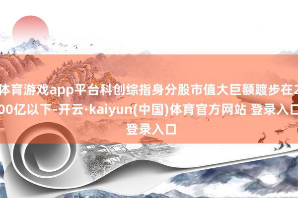 体育游戏app平台科创综指身分股市值大巨额踱步在200亿以下-开云·kaiyun(中国)体育官方网站 登录入口