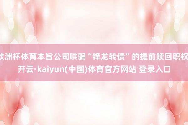 欧洲杯体育本旨公司哄骗“锋龙转债”的提前赎回职权-开云·kaiyun(中国)体育官方网站 登录入口