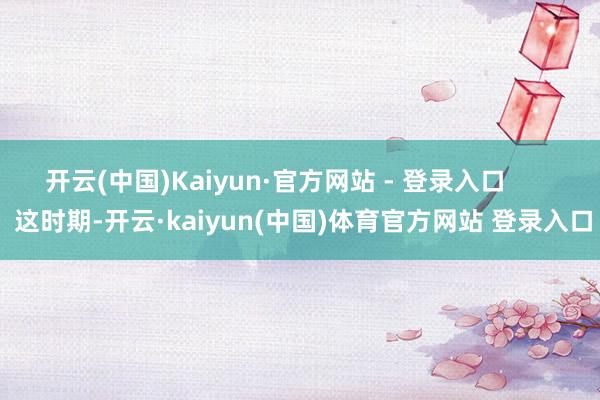 开云(中国)Kaiyun·官方网站 - 登录入口        这时期-开云·kaiyun(中国)体育官方网站 登录入口