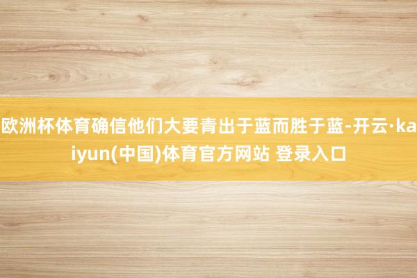 欧洲杯体育确信他们大要青出于蓝而胜于蓝-开云·kaiyun(中国)体育官方网站 登录入口