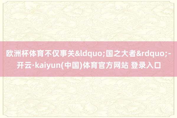 欧洲杯体育不仅事关&ldquo;国之大者&rdquo;-开云·kaiyun(中国)体育官方网站 登录入口