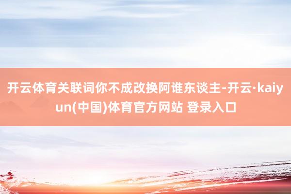 开云体育关联词你不成改换阿谁东谈主-开云·kaiyun(中国)体育官方网站 登录入口