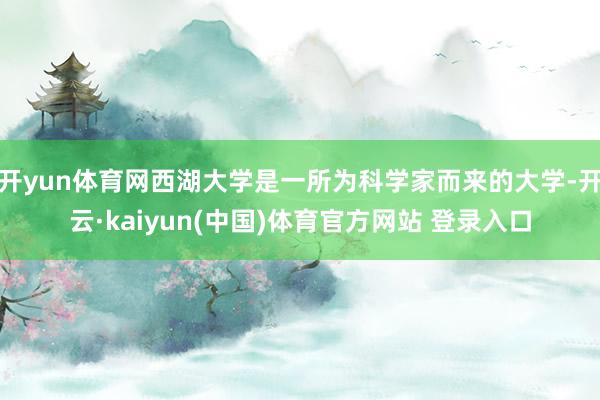 开yun体育网西湖大学是一所为科学家而来的大学-开云·kaiyun(中国)体育官方网站 登录入口