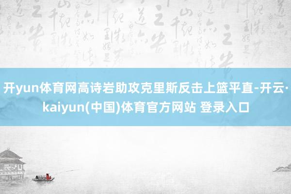 开yun体育网高诗岩助攻克里斯反击上篮平直-开云·kaiyun(中国)体育官方网站 登录入口