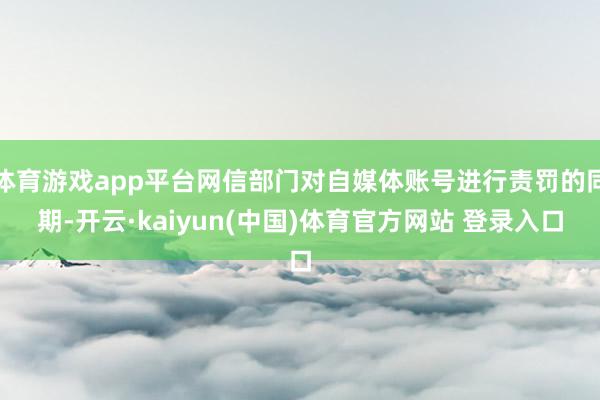 体育游戏app平台网信部门对自媒体账号进行责罚的同期-开云·kaiyun(中国)体育官方网站 登录入口
