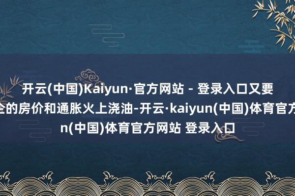 开云(中国)Kaiyun·官方网站 - 登录入口又要幸免给如故高企的房价和通胀火上浇油-开云·kaiyun(中国)体育官方网站 登录入口