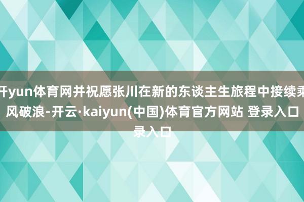 开yun体育网并祝愿张川在新的东谈主生旅程中接续乘风破浪-开云·kaiyun(中国)体育官方网站 登录入口