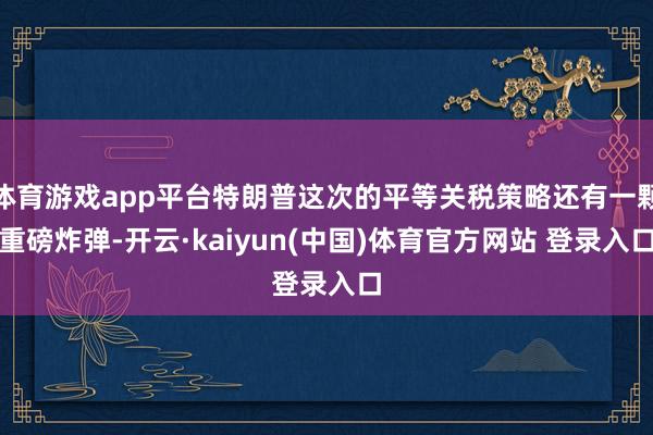 体育游戏app平台特朗普这次的平等关税策略还有一颗重磅炸弹-开云·kaiyun(中国)体育官方网站 登录入口