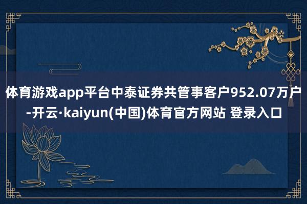 体育游戏app平台中泰证券共管事客户952.07万户-开云·kaiyun(中国)体育官方网站 登录入口