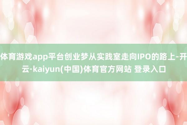 体育游戏app平台创业梦从实践室走向IPO的路上-开云·kaiyun(中国)体育官方网站 登录入口