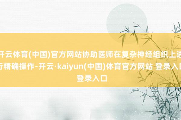 开云体育(中国)官方网站协助医师在复杂神经组织上进行精确操作-开云·kaiyun(中国)体育官方网站 登录入口