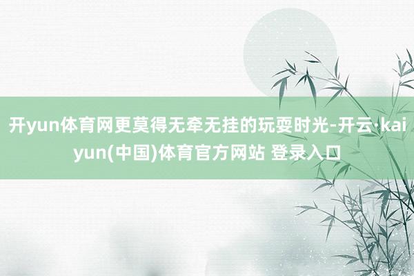 开yun体育网更莫得无牵无挂的玩耍时光-开云·kaiyun(中国)体育官方网站 登录入口