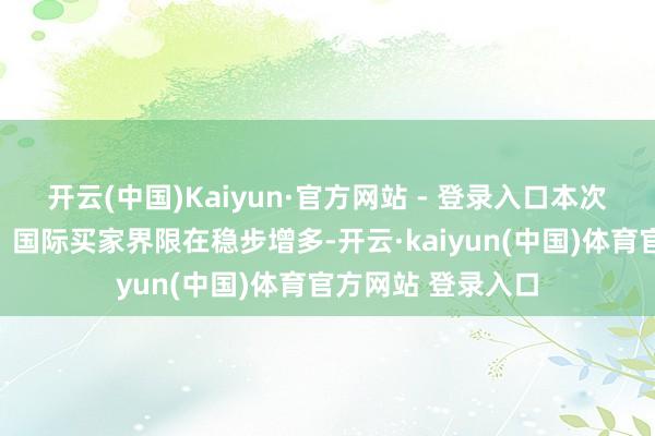 开云(中国)Kaiyun·官方网站 - 登录入口本次参展的国际展商、国际买家界限在稳步增多-开云·kaiyun(中国)体育官方网站 登录入口