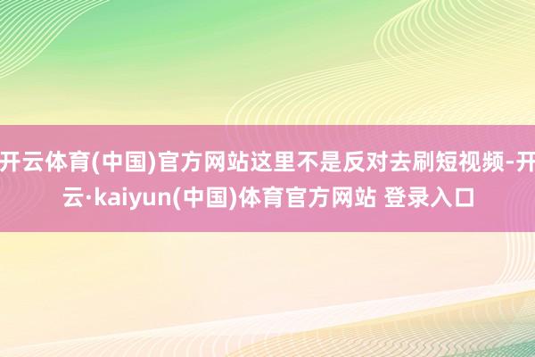 开云体育(中国)官方网站这里不是反对去刷短视频-开云·kaiyun(中国)体育官方网站 登录入口
