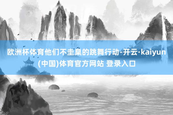 欧洲杯体育他们不圭臬的跳舞行动-开云·kaiyun(中国)体育官方网站 登录入口
