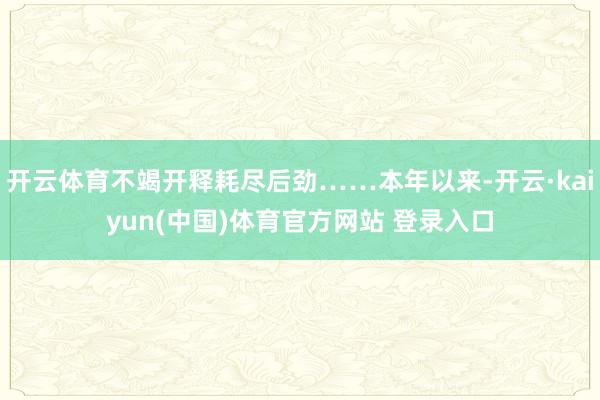 开云体育不竭开释耗尽后劲……本年以来-开云·kaiyun(中国)体育官方网站 登录入口