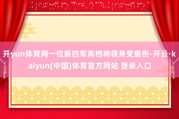 开yun体育网一位新四军高档将领身受重伤-开云·kaiyun(中国)体育官方网站 登录入口