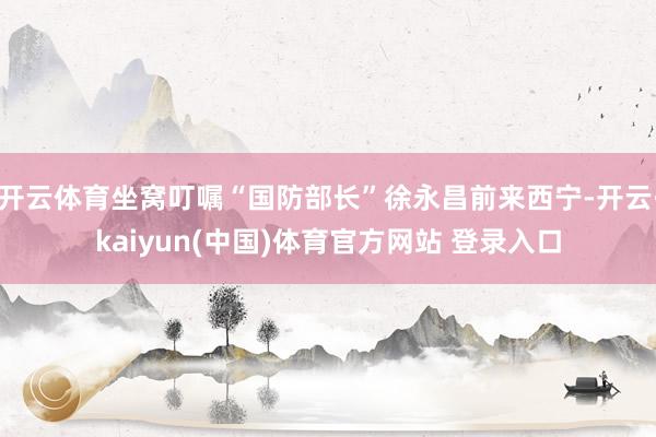 开云体育坐窝叮嘱“国防部长”徐永昌前来西宁-开云·kaiyun(中国)体育官方网站 登录入口