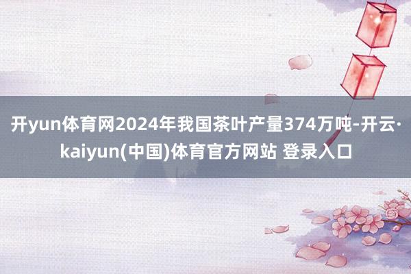 开yun体育网2024年我国茶叶产量374万吨-开云·kaiyun(中国)体育官方网站 登录入口
