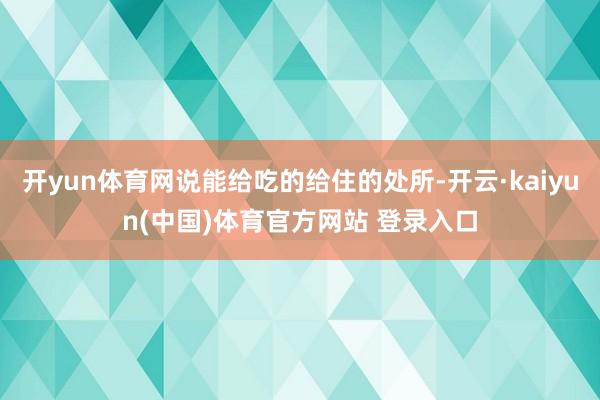开yun体育网说能给吃的给住的处所-开云·kaiyun(中国)体育官方网站 登录入口