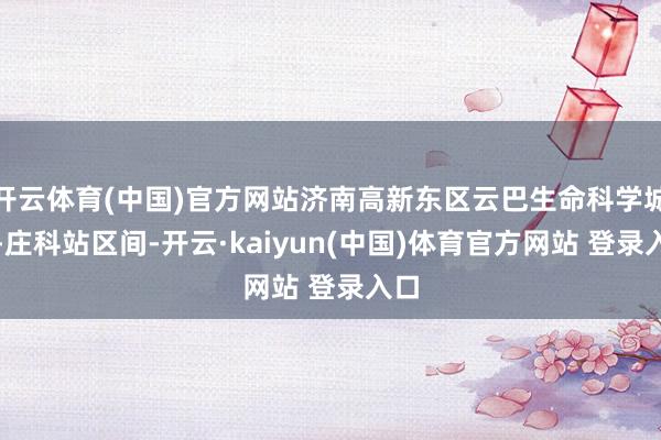 开云体育(中国)官方网站济南高新东区云巴生命科学城站-庄科站区间-开云·kaiyun(中国)体育官方网站 登录入口
