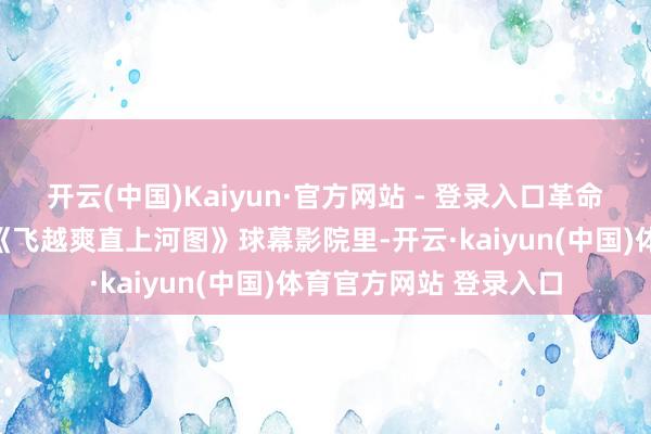 开云(中国)Kaiyun·官方网站 - 登录入口革命抒发宋代好意思学；《飞越爽直上河图》球幕影院里-开云·kaiyun(中国)体育官方网站 登录入口
