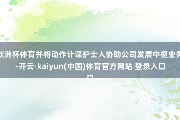 欧洲杯体育并将动作计谋护士人协助公司发展中枢业务-开云·kaiyun(中国)体育官方网站 登录入口