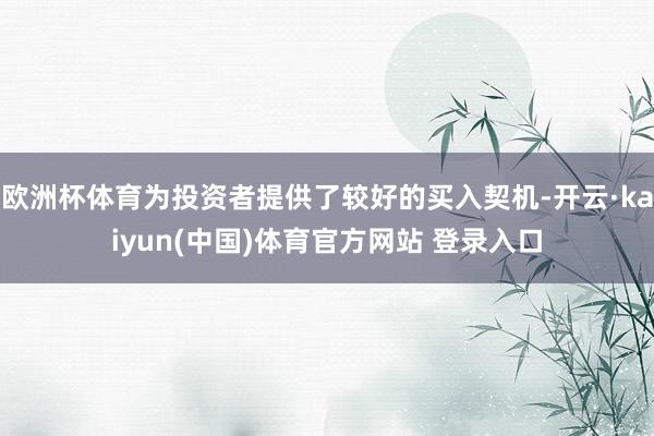 欧洲杯体育为投资者提供了较好的买入契机-开云·kaiyun(中国)体育官方网站 登录入口