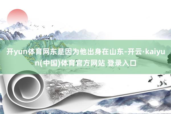 开yun体育网东是因为他出身在山东-开云·kaiyun(中国)体育官方网站 登录入口
