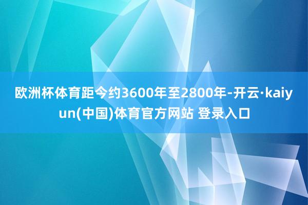 欧洲杯体育距今约3600年至2800年-开云·kaiyun(中国)体育官方网站 登录入口