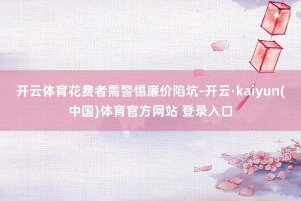 开云体育花费者需警惕廉价陷坑-开云·kaiyun(中国)体育官方网站 登录入口