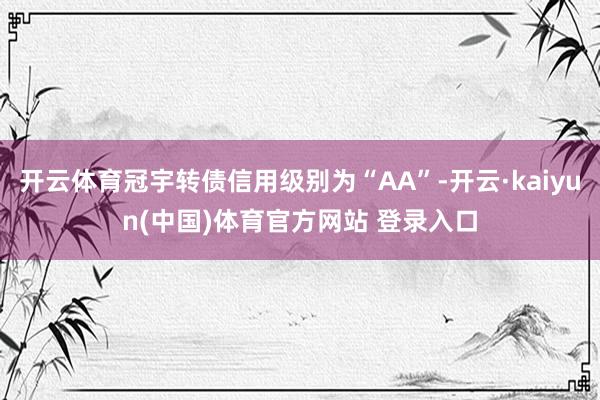 开云体育冠宇转债信用级别为“AA”-开云·kaiyun(中国)体育官方网站 登录入口
