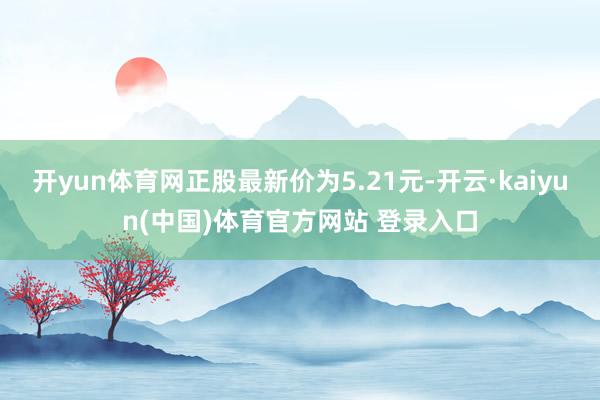开yun体育网正股最新价为5.21元-开云·kaiyun(中国)体育官方网站 登录入口