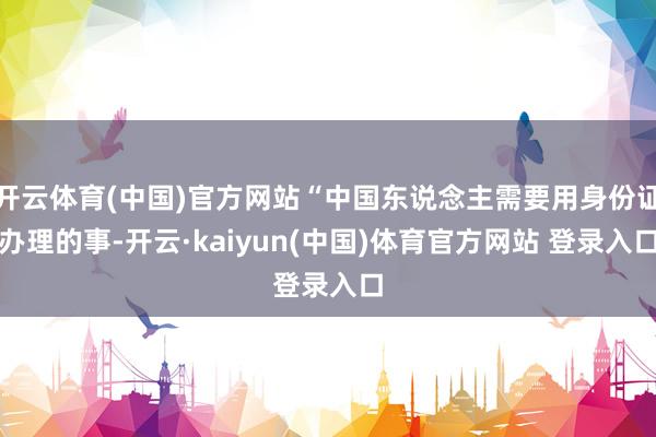 开云体育(中国)官方网站“中国东说念主需要用身份证办理的事-开云·kaiyun(中国)体育官方网站 登录入口